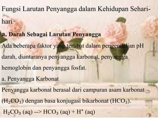 Fungsi Larutan Penyangga dalam Kehidupan Sehari-
hari
a. Darah Sebagai Larutan Penyangga
Ada beberapa faktor yang terlibat dalam pengendalian pH
darah, diantaranya penyangga karbonat, penyangga
hemoglobin dan penyangga fosfat.
a. Penyangga Karbonat
Penyangga karbonat berasal dari campuran asam karbonat
(H₂CO₃) dengan basa konjugasi bikarbonat (HCO₃).
H₂CO₃ (aq) --> HCO₃ (aq) + H⁺ (aq)
 