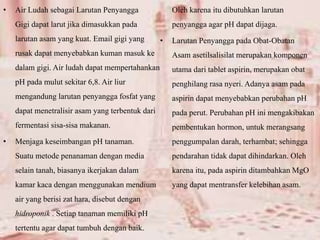 • Air Ludah sebagai Larutan Penyangga
Gigi dapat larut jika dimasukkan pada
larutan asam yang kuat. Email gigi yang
rusak dapat menyebabkan kuman masuk ke
dalam gigi. Air ludah dapat mempertahankan
pH pada mulut sekitar 6,8. Air liur
mengandung larutan penyangga fosfat yang
dapat menetralisir asam yang terbentuk dari
fermentasi sisa-sisa makanan.
• Menjaga keseimbangan pH tanaman.
Suatu metode penanaman dengan media
selain tanah, biasanya ikerjakan dalam
kamar kaca dengan menggunakan mendium
air yang berisi zat hara, disebut dengan
hidroponik . Setiap tanaman memiliki pH
tertentu agar dapat tumbuh dengan baik.
Oleh karena itu dibutuhkan larutan
penyangga agar pH dapat dijaga.
• Larutan Penyangga pada Obat-Obatan
Asam asetilsalisilat merupakan komponen
utama dari tablet aspirin, merupakan obat
penghilang rasa nyeri. Adanya asam pada
aspirin dapat menyebabkan perubahan pH
pada perut. Perubahan pH ini mengakibakan
pembentukan hormon, untuk merangsang
penggumpalan darah, terhambat; sehingga
pendarahan tidak dapat dihindarkan. Oleh
karena itu, pada aspirin ditambahkan MgO
yang dapat mentransfer kelebihan asam.
 