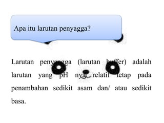 Apa itu larutan penyagga?
Larutan penyangga (larutan buffer) adalah
larutan yang pH nya relatif tetap pada
penambahan sedikit asam dan/ atau sedikit
basa.
 