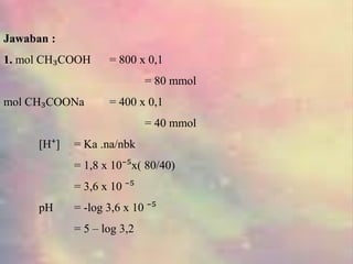 Jawaban :
1. mol CH₃COOH = 800 x 0,1
= 80 mmol
mol CH₃COONa = 400 x 0,1
= 40 mmol
[H⁺] = Ka .na/nbk
= 1,8 x 10⁻⁵x( 80/40)
= 3,6 x 10 ⁻⁵
pH = -log 3,6 x 10 ⁻⁵
= 5 – log 3,2
 