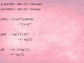 2. mol NH3 = 400 x 0,5 = 200 mmol
mol NH4Cl = 100 x 0,5 = 50 mmol
[OH⁻] = 1,8 x10⁻⁵x(200/50)
= 7,2 x 10⁻⁵
pOH = - log 7,2 x 10⁻⁵
= 5 – log 7,2
pH = 14 – (5-log 7,2)
= 9 + log 7,2
 