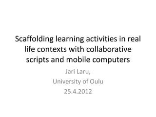 Scaffolding learning activities in real
  life contexts with collaborative
   scripts and mobile computers
               Jari Laru,
           University of Oulu
               25.4.2012
 