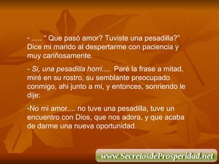 ..... “ Que pas ó  amor? Tuviste una pesadilla?” Dice mi marido al despertarme con paciencia y muy cari ñ osamente. - Si, una pesadilla horri ....  Par é  la frase a mitad, mir é  en su rostro, su semblante preocupado conmigo, ahi junto a mi, y entonces, sonriendo le dije: No mi amor.... no tuve una pesadilla, tuve un encuentro con Dios, que nos adora, y que acaba de darme una nueva oportunidad. 