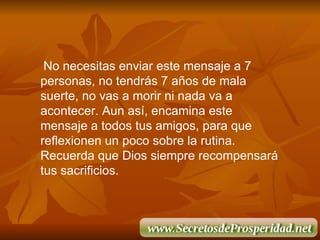 No necesitas enviar este mensaje a 7 personas, no tendr á s 7 a ñ os de mala suerte, no vas a morir ni nada va a acontecer. Aun as í , encamina este mensaje a todos tus amigos, para que reflexionen un poco sobre la rutina. Recuerda que Dios siempre recompensará tus sacrificios. 