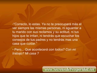 “ Correcto, lo estas. Ya no te preocupar á  m á s el ver siempre las mismas personas, ni aguantar a tu marido con sus reclamos y su actitud, ni tus hijos que te irritan, ni tendr á s que escuchar los consejos de tus padres y no tendr á s mas una casa que cuidar.” Pero ... Que acontecerá con todos? Con mi trabajo? Mi casa ?  