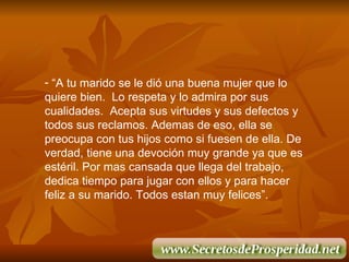 “ A tu marido se le di ó  una buena mujer que lo quiere bien.  Lo respeta y lo admira por sus cualidades.  Acepta sus virtudes y sus defectos y  todos sus reclamos. Ademas de eso, ella se preocupa con tus hijos como si fuesen de ella. De verdad, tiene una devoci ó n muy grande ya que es estéril. Por mas cansada que llega del trabajo, dedica tiempo para jugar con ellos y para hacer feliz a su marido. Todos estan muy felices”. 