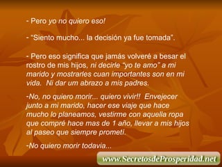 Pero  yo no quiero eso! “ Siento mucho... la decisi ó n ya fue tomada”. Pero eso significa que jam á s volver é  a besar el rostro de mis hijos , ni decirle “yo te amo” a mi marido y mostrarles cuan importantes son en mi vida.  Ni dar um abrazo a mis padres. No, no quiero morir... quiero vivir!!  Envejecer junto a mi marido, hacer ese viaje que hace mucho lo planeamos, vestirme con aquella ropa que compr é  hace mas de 1 a ñ o, llevar a mis hijos al paseo que siempre promet í .  No quiero morir todavia... 