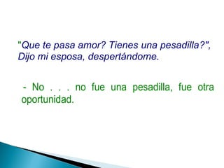 "Que te pasa amor? Tienes una pesadilla?",
Dijo mi esposa, despertándome.
- No . . . no fue una pesadilla, fue otra
oportunidad.
 