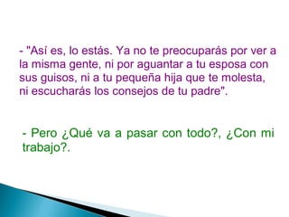- "Así es, lo estás. Ya no te preocuparás por ver a
la misma gente, ni por aguantar a tu esposa con
sus guisos, ni a tu pequeña hija que te molesta,
ni escucharás los consejos de tu padre".
- Pero ¿Qué va a pasar con todo?, ¿Con mi
trabajo?.
 