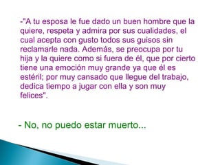 -"A tu esposa le fue dado un buen hombre que la
quiere, respeta y admira por sus cualidades, el
cual acepta con gusto todos sus guisos sin
reclamarle nada. Además, se preocupa por tu
hija y la quiere como si fuera de él, que por cierto
tiene una emoción muy grande ya que él es
estéril; por muy cansado que llegue del trabajo,
dedica tiempo a jugar con ella y son muy
felices".
- No, no puedo estar muerto...
 