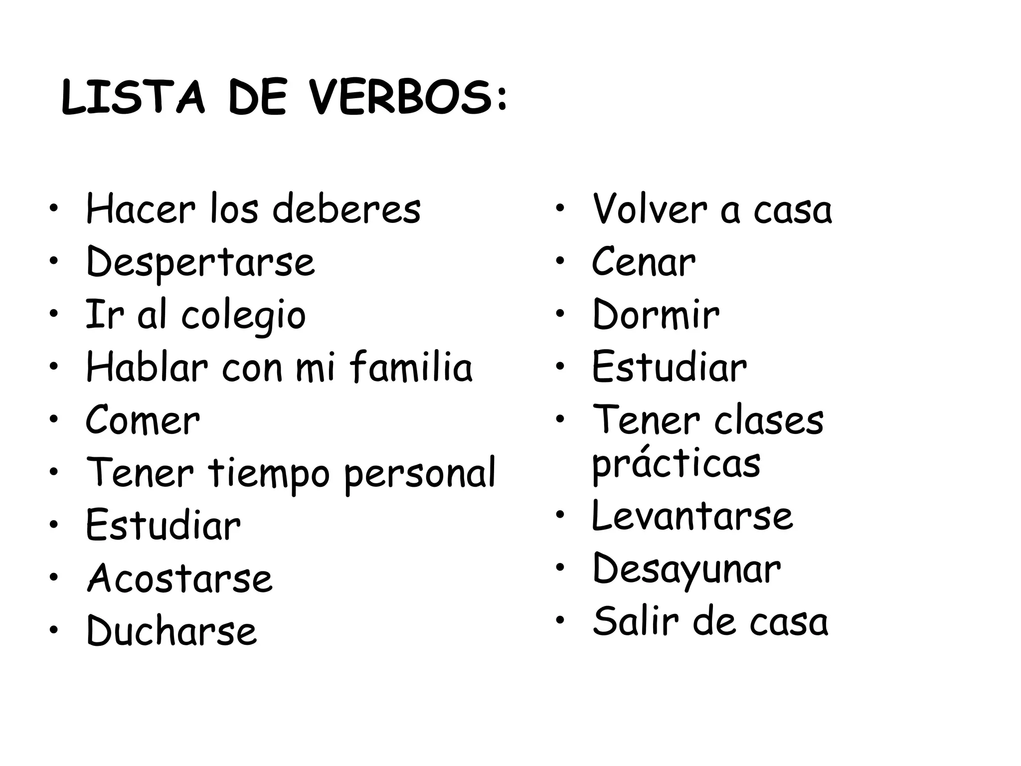 LISTA DE VERBOS:
• Hacer los deberes
• Despertarse
• Ir al colegio
• Hablar con mi familia
• Comer
• Tener tiempo personal
• Estudiar
• Acostarse
• Ducharse
• Volver a casa
• Cenar
• Dormir
• Estudiar
• Tener clases
prácticas
• Levantarse
• Desayunar
• Salir de casa
 
