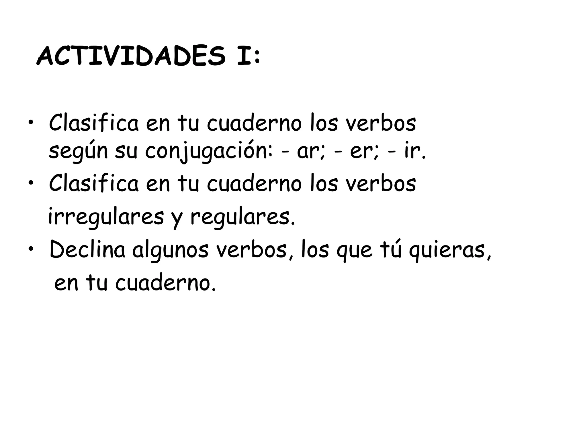 ACTIVIDADES I:
• Clasifica en tu cuaderno los verbos
según su conjugación: - ar; - er; - ir.
• Clasifica en tu cuaderno los verbos
irregulares y regulares.
• Declina algunos verbos, los que tú quieras,
en tu cuaderno.
 
