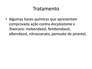 Tratamento
• Algumas bases químicas que apresentam
comprovada ação contra Ancylostoma e
Toxocara: mebendazol, fembendazol,
albendazol, nitroscanato, pamoato de pirantel,
 