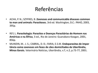 Referências
• ACHA, P. N.; SZYFRES, B. Zoonoses and communicable diseases common
to man and animals: Parasitoses. 3rd ed. Washington, D.C.: PAHO, 2003,
395p.
• REY, L. Parasitologia: Parasitos e Doenças Parasitárias do Homem nas
Américas e na África, 3 ed., Rio de Janeiro: Guanabara-Koogan, 2001,
856p.
• MUNDIN, M.. J. S.; CABRAL, D. D.; FARIA, E.S.M. Endoparasitas de impor
tância como zoonoses em fezes de cães domiciliados de Uberlândia,
Minas Gerais. Veterinária Notícias, Uberlândia, v.7, n.2, p.73-77, 2001.
 