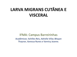 LARVA MIGRANS CUTÂNEA E
VISCERAL
IFMA: Campus Barreirinhas
Acadêmicos: Achilles Reis, Adrielle Villar, Bhayan
Thayron, Vanessa Nunes e Vannicy Jeanne.
 