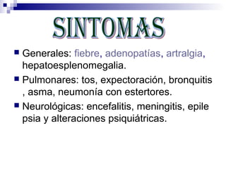  Generales: fiebre, adenopatías, artralgia,
  hepatoesplenomegalia.
 Pulmonares: tos, expectoración, bronquitis
  , asma, neumonía con estertores.
 Neurológicas: encefalitis, meningitis, epile
  psia y alteraciones psiquiátricas.
 