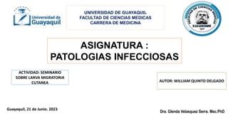 Dra. Glenda Velasquez Serra. Msc.PhD
ASIGNATURA :
PATOLOGIAS INFECCIOSAS
Guayaquil, 21 de Junio. 2023
UNIVERSIDAD DE GUAYAQUIL
FACULTAD DE CIENCIAS MEDICAS
CARRERA DE MEDICINA
AUTOR: WILLIAM QUINTO DELGADO
ACTIVIDAD: SEMINARIO
SOBRE LARVA MIGRATORIA
CUTANEA
 