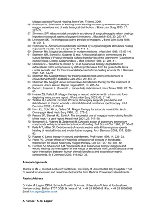 Maggot-assisted Wound Healing. New York: Thieme, 2004.
    56. Robinson W. Stimulation of healing in non-healing wounds by allantoin occurring in
        maggot secretions and of wide biological distribution. J Bone Joint Surg 1935; 17:
        267–71.
    57. Simmons SW. A bactericidal principle in excretions of surgical maggots which destroys
        important etiological agents of pyogenic infections. J Bacteriol 1935; 30: 253–67.
    58. Livingston SK. The therapeutic active principle of maggots. J Bone Joint Surg 1936;
        18: 751–6.
    59. Robinson W. Ammonium bicarbonate secreted by surgical maggots stimulates healing
        in purulent wounds. Am J Surg 1940; 47: 111–5.
    60. Sherman RA. Maggot debridement in modern medicine. Infect Med 1998; 15: 651–6.
    61. Erdmann GR, Bromel M, Gassner G et al. Antibacterial activity demonstrated by
        culture filtrates of Proteus mirabilis isolated from larvae of the screwworm (Cochliomyia
        hominivorax) (Diptera: Calliphoridae). J Med Entomol 1984; 23: 208–11.
    62. Chambers L, Woodrow S, Brown AP et al. Cutaneous biology: degradation of
        extracellular matrix components by defined proteinases from the greenbottle larva
        Lucilia sericata used for the clinical debridement of non-healing wounds. Br J Dermatol
        2003; 148: 14–23.
    63. Sherman RA. Maggot therapy for treating diabetic foot ulcers unresponsive to
        conventional therapy. Diabetes Care 2003; 26: 446–51.
    64. Sherman RA. Maggot versus conservative debridement therapy for the treatment of
        pressure ulcers. Wound Repair Regen 2002; 10: 208–14.
    65. Boon H, Freeman L, Unsworth J. Larvae help debridement. Nurs Times 1996; 92: 76–
        80.
    66. Husain ZS, Fallat LM. Maggot therapy for wound debridement in a traumatic foot-
        degloving injury: a case report. J Foot Ankle Surg 2003; 42: 371–6.
    67. Wollina U, Liebold K, Schmidt WD et al. Biosurgery supports granulation and
        debridement in chronic wounds – clinical data and remittance spectroscopy. Int J
        Dermatol 2002; 41: 635–9.
    68. Horn KL, Cobb AH Jr, Gates GA. Maggot therapy for subacute mastoiditis. Arch
        Otolaryngol Head Neck Surg 1976; 102: 377–9.
    69. Preuss SF, Stenzel MJ, Esriti A. The successful use of maggots in necrotising fasciitis
        of the neck – a case report. Head Neck 2004; 26: 747–50.
    70. Bengmark S, Rydberg B, Zederfedlt B. Cytotoxic action of quaternary ammonium
        compounds with special reference to wound healing. Bull Soc Int Chir 1968; 27: 56–63.
    71. Pelle MT, Miller OF. Debridement of necrotic eschar with 40% urea paste speeds
        healing of residual limbs and avoids further surgery. Arch Dermatol 2001; 137: 1288–
        90.
    72. Rayner K. Larval therapy in wound debridement. Prof Nurse 1999; 14: 329–33.
    73. Prete PE. Growth effects of Phaenicia sericata larval extracts on fibroblasts:
        mechanism for wound healing by maggot therapy. Life Sci 1997; 60: 505–10.
    74. Horobin AJ, Shakesheff KM, Woodrow S et al. Cutaneous biology: maggots and
        wound healing: an investigation of the effects of secretions from Lucillia sericata larvae
        upon interactions between human dermal fibroblasts and extracellular matrix
        components. Br J Dermatol 2003; 148: 923–33.

Acknowledgements

Thanks to Ms J. Cundell, Lecturer/Practitioner, University of Ulster/Belfast City Hospitals Trust,
N. Ireland for accessing and providing photographs from Medical Photography departments.

Reprint Address

Dr Katie M. Lagan, DPhil., School of Health Sciences, University of Ulster at Jordanstown,
Newtownabbey, Belfast BT37 OQB, N. Ireland Tel.: + 44 28 90366421 Fax: + 44 28 90366028
Email: km.lagan@ulster.ac.uk


A. Parnés,1 K. M. Lagan,2
 