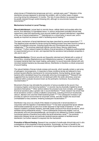 where larvae of Protophormia terraenovae and not L. sericata were used.[41] Alteration of the
disinfection process appeared to eliminate this problem, with no further cases of sepsis
occurring during the subsequent 12 months. The risk of cross-infection by escaped larvae may
be greatly reduced through careful dressing (42), although no occurrences have been
documented.[43]

Mechanisms Involved in Larval Therapy

Wound debridement. Larvae feed on necrotic tissue, cellular debris and exudate within the
wound, thus debriding it of devitalised tissue. In various randomised controlled clinical trials,
researchers noted that significantly more wounds healed with frequent debridement, regardless
of the use of topical preparations.[44,45] Debridement is a critical factor in wound care, and is
equally as important as pressure relief in facilitating wound healing.[46]

The basic mechanism of larval debridement has been described by several researchers.[47–49]
The digestive juices secreted by larvae during the feeding process have been found to contain a
variety of proteolytic enzymes, including trypsin-like and chymotrypsin-like enzymes and
collagenase.[50] The enzymes selectively debride necrotic tissue, leaving viable tissue
unharmed.[1] Further research tested the effects of larval secretions of Calliphora erythrocephala
on experimental burns on rat skin, and reported that the secretions had proteolytic properties in
vitro and in vivo.[51]

Wound disinfection. Chronic wounds are frequently colonised and infected with a variety of
wound flora, including Staphylococcus and Streptococcus species, P. aeruginosa and E. coli.
Increased bacterial load may impair healing, particularly if a wound becomes infected with anti-
microbial resistant bacteria (as discussed above). Disinfection is therefore a critical component
of wound healing.

The natural habitats of larvae include corpses and wounds, which typically contain a vast array
of pathogenic microorganisms. In response to these conditions larvae are believed to have
evolved several effective mechanisms for removing bacteria. During feeding, larvae ingest
bacteria within devitalised tissue thus physically removing microorganisms.[52] Research has
suggested that any bacteria which are not destroyed within the acidic alimentary canal are
contained within a tubular structure known as the peritrophic membrane, thus preventing
recontamination.[53]

Movement of larvae may stimulate the production of serous exudate by the wound, thus
increasing irrigation and removing bacteria,[1] or wounds may be physically irrigated by larval
secretions themselves.[54] Other authors believe the process to be more complex, and suggest
that larval secretions play a greater role in wound disinfection.[55] Early research has shown that
larval secretions contain a variety of alkaline components, including ammonium bicarbonate,
calcium, allantoin and urea that inhibit bacterial growth.[56–58] The subsequent increase in pH
provides an optimum environment for enzymatic activity, and also renders the wound bed
uninhabitable to many bacteria, hindering subsequent recolonisation.[59]

Disinfection may occur as a result of the release of compounds in larval secretions in
conjunction with the digestion of devitalised tissue.[60] It has been proposed that larvae release
antimicrobial substances as part of an innate response to high levels of bacteria.[3] In vitro
research isolated a protease resistant, thermally stable compound from larval secretions, which
exhibited strong antibacterial activity.[31] Some antibacterial compounds isolated, such as
phenylacetic acid and phenylacetaldehyde, are thought to be released by Proteus mirabilis, a
commensal species of bacteria found within the larval alimentary canal.[61] The symbiotic
relationship between larvae and particular bacterial species appears to facilitate wound
disinfection, but further research is required into the mechanism.

Promotion of Wound Healing. Research has consisted of small-scale clinical trials and in vitro
investigations of the properties of larval secretions. Surprisingly, as it has no benefit to the
larvae, therapy appears to encourage the formation of granulation tissue in the wound bed and
 