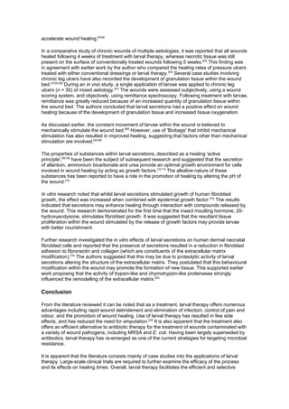 accelerate wound healing.[9,62]

In a comparative study of chronic wounds of multiple aetiologies, it was reported that all wounds
healed following 4 weeks of treatment with larval therapy, whereas necrotic tissue was still
present on the surface of conventionally treated wounds following 5 weeks.[63] This finding was
in agreement with earlier work by the author who compared the healing rates of pressure ulcers
treated with either conventional dressings or larval therapy.[64] Several case studies involving
chronic leg ulcers have also recorded the development of granulation tissue within the wound
bed.[18,65,66] During an in vivo study, a single application of larvae was applied to chronic leg
ulcers (n = 30) of mixed aetiology.[67] The wounds were assessed subjectively, using a wound
scoring system, and objectively, using remittance spectroscopy. Following treatment with larvae,
remittance was greatly reduced because of an increased quantity of granulation tissue within
the wound bed. The authors concluded that larval secretions had a positive effect on wound
healing because of the development of granulation tissue and increased tissue oxygenation.

As discussed earlier, the constant movement of larvae within the wound is believed to
mechanically stimulate the wound bed.[68] However, use of 'Biobags' that inhibit mechanical
stimulation has also resulted in improved healing, suggesting that factors other than mechanical
stimulation are involved.[34,69]

The properties of substances within larval secretions, described as a healing 'active
principle',[56,58] have been the subject of subsequent research and suggested that the secretion
of allantoin, ammonium bicarbonate and urea provide an optimal growth environment for cells
involved in wound healing by acting as growth factors.[70,71] The alkaline nature of these
substances has been reported to have a role in the promotion of healing by altering the pH of
the wound.[72]

In vitro research noted that whilst larval secretions stimulated growth of human fibroblast
growth, the effect was increased when combined with epidermal growth factor.[73] The results
indicated that secretions may enhance healing through interaction with compounds released by
the wound. This research demonstrated for the first time that the insect moulting hormone, 20-
hydroxyecdysone, stimulates fibroblast growth. It was suggested that the resultant tissue
proliferation within the wound stimulated by the release of growth factors may provide larvae
with better nourishment.

Further research investigated the in vitro effects of larval secretions on human dermal neonatal
fibroblast cells and reported that the presence of secretions resulted in a reduction in fibroblast
adhesion to fibronectin and collagen (which are constituents of the extracellular matrix
modification).[74] The authors suggested that this may be due to proteolytic activity of larval
secretions altering the structure of the extracellular matrix. They postulated that this behavioural
modification within the wound may promote the formation of new tissue. This supported earlier
work proposing that the activity of trypsin-like and chymotrypsin-like proteinases strongly
influenced the remodelling of the extracellular matrix.[62]

Conclusion

From the literature reviewed it can be noted that as a treatment, larval therapy offers numerous
advantages including rapid wound debridement and elimination of infection, control of pain and
odour, and the promotion of wound healing. Use of larval therapy has resulted in few side
effects, and has reduced the need for amputation.[22] It is also apparent that the treatment also
offers an efficient alternative to antibiotic therapy for the treatment of wounds contaminated with
a variety of wound pathogens, including MRSA and E. coli. Having been largely superseded by
antibiotics, larval therapy has re-emerged as one of the current strategies for targeting microbial
resistance.

It is apparent that the literature consists mainly of case studies into the applications of larval
therapy. Large-scale clinical trials are required to further examine the efficacy of the process
and its effects on healing times. Overall, larval therapy facilitates the efficient and selective
 