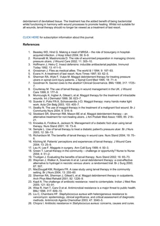 debridement of devitalised tissue. The treatment has the added benefit of being bactericidal
whilst functioning in harmony with wound processes to promote healing. Whilst not suitable for
all wounds, larval therapy should no longer be viewed as a treatment of last resort.


CLICK HERE for subscription information about this journal.

References

    1. Beasley WD, Hirst G. Making a meal of MRSA – the role of biosurgery in hospital-
        acquired infection. J Hosp Infect 2004; 56: 6–9.
    2. Romanelli M, Mastronicola D. The role of wound-bed preparation in managing chronic
        pressure ulcers. J Wound Care 2002; 11: 305–10.
    3. Hoffmann J, Hetru C. Insect defensins: inducible antibacterial peptides. Immunol
        Today 1992; 13: 411–5.
    4. Grossman J. Flies as medical allies. The world & I 1994; 9: 187–93.
    5. Evans H. A treatment of last resort. Nurs Times 1997; 93: 62–5.
    6. Sherman RA, Wyle F, Vulpe M. Maggot debridement therapy for treating pressure
        ulcers in spinal cord injury patients. J Spinal Cord Med 1995; 18: 71–4.
    7. Goodman N. Sacred cows to the abattoir! Clinical Governance. BMJ 1998; 317: 1725–
        7.
    8. Courtenay M. The use of larval therapy in wound management in the UK. J Wound
        Care 1999; 8: 177–9.
    9. Mumcuoglu K, Ingber A, Gilead L et al. Maggot therapy for the treatment of intractable
        wounds. Int J Dermatol 1999; 38: 623–7.
    10. Scavée V, Polis FR-X, Schoevaerdts J-Cl. Maggot therapy: many hands make light
        work. Acta Clin Belg 2003; 103: 405–7.
    11. Sealby N. The use of maggot therapy in the treatment of a malignant foot wound. Br J
        Community Nurs 2004; 9: S16–9.
    12. Stoddard SR, Sherman RM, Mason BE et al. Maggot debridement therapy – an
        alternative treatment for non-healing ulcers. J Am Podiatr Med Assoc 1995; 85: 218–
        21.
    13. Knowles A, Findlow A, Jackson N. Management of a diabetic foot ulcer using larval
        therapy. Nurs Stand 2001; 16: 73–6.
    14. Semple L. Use of larval therapy to treat a diabetic patient's pressure ulcer. Br J Nurs
        2003; 12: S6–13.
    15. Richardson M. The benefits of larval therapy in wound care. Nurs Stand 2004; 19: 70–
        6.
    16. Kitching M. Patients' perceptions and experiences of larval therapy. J Wound Care
        2004; 13: 25–9.
    17. Lau H, Lee F. Maggots in surgery. Ann Coll Surg 1999; 4: 50–3.
    18. Green T. Larval therapy in the community – challenge or opportunity? Nurse to Nurse
        2004; 4: 51–2.
    19. Trudigan J. Evaluating the benefits of larval therapy. Nurs Stand 2002; 16: 65–73.
    20. Wayman J, Walker A, Sowinski A et al. Larval debridement therapy: a cost-effective
        alternative to hydrogel in necrotic venous ulcers: a randomised trial. Br J Surg 2000;
        87: 507.
    21. MacDougall KM, Rodgers FR. A case study using larval therapy in the community
        setting. Br J Nurs 2004; 13: 255–60.
    22. Sherman RA, Sherman J, Gilead L et al. Maggot debridement therapy in outpatients.
        Arch Phys Med Rehabil 2001; 82: 1226–9.
    23. Kapil A. The challenge of antibiotic resistance: need to contemplate. Indian J Med Res
        2005; 121: 83–91.
    24. Wise R, Hart T, Cars O et al. Antimicrobial resistance is a major threat to public health.
        BMJ 1998; 317: 609–10.
    25. Liu C, Chambers HF. Staphylococcus aureus with heterogeneous resistance to
        vancomycin: epidemiology, clinical significance, and critical assessment of diagnostic
        methods. Antimicrob Agents Chemother 2003; 47: 3040–5.
    26. Chopra I. Antibiotic resistance in Stahylococcus aureus: concerns, causes and cures.
 