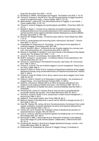 Exper Rev Anti Infect Ther 2003; 1: 45–55.
27. Brocklesby S. MRSA, macrophages and maggots. The Diabetic Foot 2002; 5: 16–24.
28. Thomas S, Andrews A, Hay NP et al. The anti-microbial activity of maggot secretions:
    results of a preliminary study. J Tissue Viability 1999; 9: 127–32.
29. Steenvoorde P, Jukema GN. The antimicrobial activity of maggots: in vivo results. J
    Tissue Viability 2004; 14: 97–101.
30. Thomas S, Jones M. Maggots can benefit patients with MRSA. J Pract Nurs 2000; 20:
    101–4.
31. Bexfield A, Nigam Y, Thomas S et al. Detection and partial characterisation of two
    antibacterial factors from the excretions/secretions of the medicinal maggot Lucilia
    sericata and their activity against methicillin-resistant Staphylococcus aureus (MRSA).
    Microbes Infect 2004; 6: 1297–304.
32. Sherman RA. Maggot therapy – the last five years. Bull Eur Tissue Repair Soc 2000;
    7: 97–8.
33. Evans H. Larvae therapy and venous leg ulcers: reducing the ''yuk factor''. J Wound
    Care 2002; 11: 407–8.
34. Grassberger M, Fleischmann W. The biobag – a new device for the application of
    medicinal maggots. Dermatology 2002; 204: 306.
35. Fear M, Warrell R, Allum L. Introducing the use of sterile maggots into a primary care
    trust: overcoming barriers. Br J Community Nurs 2003; 8: S24–30.
36. Rayman A, Stansfield G, Woollard T et al. Use of larvae in the treatment of the diabetic
    necrotic foot. The Diabetic Foot 1998; 1: 7–13.
37. Jones M, Thomas S. Larval therapy. Nurs Stand 2000; 14: 47–51.
38. Wolff H, Hansson C. Larval therapy – an effective method of ulcer debridement. Clin
    Exp Dermatol 2003; 28: 134–7.
39. Johnson S. Larval therapy in the treatment of wounds: case history. Br J Community
    Nurs 1999; 4: 293–5.
40. Thomas S, Jones M. The use of sterile maggots in wound management. Wound Care
    Soc Educ Leaflet 1999; 6.
41. Nuesch R, Rahm G, Rudin W et al. Clustering of bloodstream infections during maggot
    debridement therapy using contaminated larvae of Protophormia terraenovae. Infection
    2002; 5: 306–9.
42. Thomas S, Jones M, Shutler S et al. All you need to know about maggots. Nurs Times
    1996; 92: 63–76.
43. Wollina U, Karte K, Herold C et al. Biosurgery in wound healing – the renaissance of
    maggot therapy. J Eur Acad Dermatol Venereol 2000; 14: 285–9.
44. Steed DL, Donohue D, Webster MW et al. Effect of extensive debridement and
    treatment on the healing of diabetic foot ulcers. J Am Coll Surg 1996; 183: 61–4.
45. Smith J. Debridement of diabetic foot ulcers. Cochrane Database Syst Rev 2002; 4:
    CD003556.
46. Armstrong DG, Lavery LA, Vazquez JR et al. How and why to surgically debride
    neuropathic diabetic foot wounds. J Am Podiatr Med Assoc 2002; 92: 402–4.
47. Thomas S, Jones M, Shutler S et al. Using larvae in modern wound management. J
    Wound Care 1996; 5: 60–9.
48. Gelbert M. Time's great healers. Nurs Times 1998; 94: 65–9.
49. Ballard K, Baxter H. Developments in wound care for difficult to manage wounds. Br J
    Nurs 2000; 9: 405–12.
50. Casu RE, Pearson RD, Jarmey JM et al. Excretory/secretory chymotrypsin from Lucilia
    cuprina: purification, enzymatic specificity and amino acid sequence deduced from
    mRNA. Insect Mol Biol 1994; 3: 201–11.
51. Vistnes LM, Lee R, Ksander GA. Proteolytic activity of blowfly larvae secretions in
    experimental burns. Surgery 1981; 90: 835–41.
52. Lerch K, Linde HJ, Lehn N et al. Bacteria ingestion by blowfly larvae: an in vitro study.
    Dermatology 2003; 207: 362–6.
53. Mumcuoglu K, Miller J, Mumcuoglu M et al. Destruction of bacteria in the digestive
    tract of the maggot of Lucilia sericata (Diptera: Calliphoridae). J Med Entomol 2001;
    38: 161–6.
54. Armstrong DG, Mossel J, Short B et al. Maggot debridement therapy: a primer. J Am
    Podiatr Med Assoc 2002; 92: 398–401.
55. Fleischmann W, Grassberger M, Sherman R. Maggot Therapy: A Handbook of
 