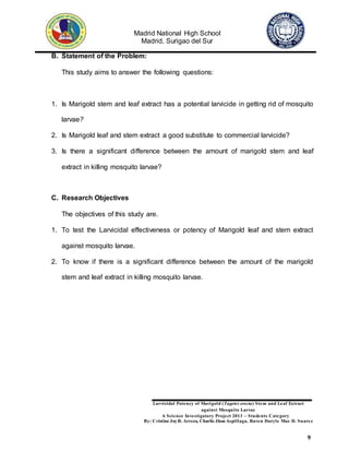 Madrid National High School
Madrid, Surigao del Sur
Larvicidal Potency of Marigold (Tagetes erecta) Stem and Leaf Extract
against Mosquito Larvae
A Science Investigatory Project 2013 – Students Category
By: Cristine JoyR. Arreza, Charlie Jhon Aspillaga, Raven Daryle Mae D. Suarez
9
B. Statement of the Problem:
This study aims to answer the following questions:
1. Is Marigold stem and leaf extract has a potential larvicide in getting rid of mosquito
larvae?
2. Is Marigold leaf and stem extract a good substitute to commercial larvicide?
3. Is there a significant difference between the amount of marigold stem and leaf
extract in killing mosquito larvae?
C. Research Objectives
The objectives of this study are.
1. To test the Larvicidal effectiveness or potency of Marigold leaf and stem extract
against mosquito larvae.
2. To know if there is a significant difference between the amount of the marigold
stem and leaf extract in killing mosquito larvae.
 