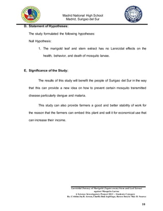 Madrid National High School
Madrid, Surigao del Sur
Larvicidal Potency of Marigold (Tagetes erecta) Stem and Leaf Extract
against Mosquito Larvae
A Science Investigatory Project 2013 – Students Category
By: Cristine JoyR. Arreza, Charlie Jhon Aspillaga, Raven Daryle Mae D. Suarez
10
D. Statement of Hypotheses:
The study formulated the following hypotheses:
Null Hypothesis:
1. The marigold leaf and stem extract has no Larvicidal effects on the
health, behavior, and death of mosquito larvae.
E. Significance of the Study:
The results of this study will benefit the people of Surigao del Sur in the way
that this can provide a new idea on how to prevent certain mosquito transmitted
disease particularly dengue and malaria.
This study can also provide farmers a good and better stability of work for
the reason that the farmers can embed this plant and sell it for economical use that
can increase their income.
 