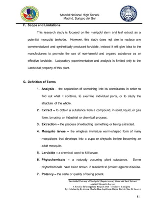 Madrid National High School
Madrid, Surigao del Sur
Larvicidal Potency of Marigold (Tagetes erecta) Stem and Leaf Extract
against Mosquito Larvae
A Science Investigatory Project 2013 – Students Category
By: Cristine JoyR. Arreza, Charlie Jhon Aspillaga, Raven Daryle Mae D. Suarez
11
F. Scope and Limitations
This research study is focused on the marigold stem and leaf extract as a
potential mosquito larvicide. However, this study does not aim to replace any
commercialized and synthetically produced larvicide, instead it will give idea to the
manufacturers to promote the use of non-harmful and organic substance as an
effective larvicide. Laboratory experimentation and analysis is limited only to the
Larvicidal property of this plant.
G. Definition of Terms
1. Analysis – the separation of something into its constituents in order to
find out what it contains, to examine individual parts, or to study the
structure of the whole.
2. Extract – to obtain a substance from a compound, in solid, liquid, or gas
form, by using an industrial or chemical process.
3. Extraction – the process of extracting something or being extracted.
4. Mosquito larvae – the wingless immature worm-shaped form of many
mosquitoes that develops into a pupa or chrysalis before becoming an
adult mosquito.
5. Larvicide – a chemical used to kill larvae.
6. Phytochemicals – a naturally occurring plant substance. Some
phytochemicals have been shown in research to protect against disease.
7. Potency – the state or quality of being potent.
 
