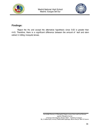 Madrid National High School
Madrid, Surigao del Sur
Larvicidal Potency of Marigold (Tagetes erecta) Stem and Leaf Extract
against Mosquito Larvae
A Science Investigatory Project 2013 – Students Category
By: Cristine JoyR. Arreza, Charlie Jhon Aspillaga, Raven Daryle Mae D. Suarez
26
Findings:
Reject the Ho and accept the alternative hypothesis since 5.62 is greater than
4.43. Therefore, there is a significant difference between the amount of leaf and stem
extract in killing mosquito larvae.
 