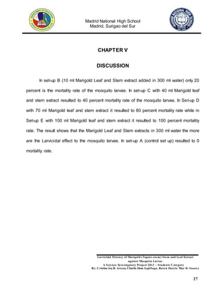 Madrid National High School
Madrid, Surigao del Sur
Larvicidal Potency of Marigold (Tagetes erecta) Stem and Leaf Extract
against Mosquito Larvae
A Science Investigatory Project 2013 – Students Category
By: Cristine JoyR. Arreza, Charlie Jhon Aspillaga, Raven Daryle Mae D. Suarez
27
CHAPTER V
DISCUSSION
In set-up B (10 ml Marigold Leaf and Stem extract added in 300 ml water) only 20
percent is the mortality rate of the mosquito larvae. In set-up C with 40 ml Marigold leaf
and stem extract resulted to 40 percent mortality rate of the mosquito larvae. In Set-up D
with 70 ml Marigold leaf and stem extract it resulted to 80 percent mortality rate while in
Set-up E with 100 ml Marigold leaf and stem extract it resulted to 100 percent mortality
rate. The result shows that the Marigold Leaf and Stem extracts in 300 ml water the more
are the Larvicidal effect to the mosquito larvae. In set-up A (control set up) resulted to 0
mortality rate.
 