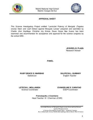 Madrid National High School
Madrid, Surigao del Sur
Larvicidal Potency of Marigold (Tagetes erecta) Stem and Leaf Extract
against Mosquito Larvae
A Science Investigatory Project 2013 – Students Category
By: Cristine JoyR. Arreza, Charlie Jhon Aspillaga, Raven Daryle Mae D. Suarez
2
APPROVAL SHEET
This Science Investigatory Project entitled “Larvicidal Potency of Marigold (Tagetes
erecta) Stem and Leaf Extract against Mosquito Larvae” prepared and submitted by
Charlie Jhon Aspillaga, Christine Joy Arreza, Raven Daryle Mae Suarez has been
examined and recommended for acceptance and approval for the science congress by
the school SRC.
JESHREL B. PLAZA
Research Adviser
PANEL
RUBY GRACE O. MARIBAO SULPECIA L. GUIMARY
Statistician English Teacher
LETECIA L. MOLLANIDA EVANGELINE E. CARATAO
Science Coordinator ESEP Coordinator
Francisquita J. Cosmiano
Head Teacher- IV / Chairman of SRC
 