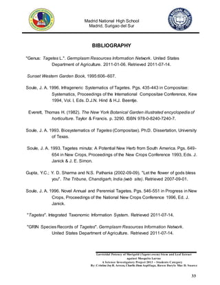 Madrid National High School
Madrid, Surigao del Sur
Larvicidal Potency of Marigold (Tagetes erecta) Stem and Leaf Extract
against Mosquito Larvae
A Science Investigatory Project 2013 – Students Category
By: Cristine JoyR. Arreza, Charlie Jhon Aspillaga, Raven Daryle Mae D. Suarez
33
BIBLIOGRAPHY
"Genus: Tagetes L.". Germplasm Resources Information Network. United States
Department of Agriculture. 2011-01-06. Retrieved 2011-07-14.
Sunset Western Garden Book, 1995:606–607.
Soule, J. A. 1996. Infrageneric Systematics of Tagetes. Pgs. 435-443 in Compositae:
Systematics, Proceedings of the International Compositae Conference, Kew
1994, Vol. I, Eds. D.J.N. Hind & H.J. Beentje.
Everett, Thomas H. (1982). The New York Botanical Garden illustrated encyclopedia of
horticulture. Taylor & Francis. p. 3290. ISBN 978-0-8240-7240-7.
Soule, J. A. 1993. Biosystematics of Tagetes (Compositae). Ph.D. Dissertation, University
of Texas.
Soule, J. A. 1993. Tagetes minuta: A Potential New Herb from South America. Pgs. 649-
654 in New Crops, Proceedings of the New Crops Conference 1993, Eds. J.
Janick & J. E. Simon.
Gupta, Y.C.; Y. D. Sharma and N.S. Pathania (2002-09-09). "Let the flower of gods bless
you". The Tribune, Chandigarh, India (web site). Retrieved 2007-09-01.
Soule, J. A. 1996. Novel Annual and Perennial Tagetes. Pgs. 546-551 in Progress in New
Crops, Proceedings of the National New Crops Conference 1996, Ed. J.
Janick.
"Tagetes". Integrated Taxonomic Information System. Retrieved 2011-07-14.
"GRIN Species Records of Tagetes". Germplasm Resources Information Network.
United States Department of Agriculture. Retrieved 2011-07-14.
 