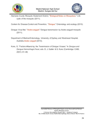 Madrid National High School
Madrid, Surigao del Sur
Larvicidal Potency of Marigold (Tagetes erecta) Stem and Leaf Extract
against Mosquito Larvae
A Science Investigatory Project 2013 – Students Category
By: Cristine JoyR. Arreza, Charlie Jhon Aspillaga, Raven Daryle Mae D. Suarez
34
Alameda County Mosquito Abatement District. "Biological Notes on Mosquitoes." Life
cycle of the mosquito (2011).
Centers for Disease Control and Prevention. "Dengue." Entomology and ecology (2010).
Dengue Virus Net. "Aedes aegypti." Dengue transmission by Aedes aegypti mosquito
(2011).
Department of Medical Entomology, University of Sydney and Westmead Hospital,
Australia.Aedes aegypti (2010).
Kuno, G. "Factors Influencing the Transmission of Dengue Viruses." In Dengue and
Dengue Hemorrhagic Fever, eds. D. J. Gubler & G. Kuno (Cambridge: CABI,
2001): 61–88.
 