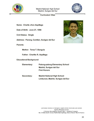 Madrid National High School
Madrid, Surigao del Sur
Larvicidal Potency of Marigold (Tagetes erecta) Stem and Leaf Extract
against Mosquito Larvae
A Science Investigatory Project 2013 – Students Category
By: Cristine JoyR. Arreza, Charlie Jhon Aspillaga, Raven Daryle Mae D. Suarez
35
Curriculum Vitae
Name: Charlie Jhon Aspillaga
Date of Birth: June 27, 1998
Civil Status: Single
Address: Parang, Cantilan, Surigao del Sur
Parents:
Mother: Tersa T. Banguis
Father: Charlito R. Aspillaga
Educational Background
Elementary: Patong-patong Elementary School
Madrid, Surigao del Sur
First Honors
Secondary: Madrid National High School
Linibunan, Madrid, Surigao del Sur
 