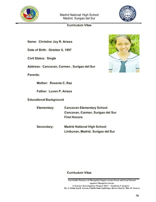 Madrid National High School
Madrid, Surigao del Sur
Larvicidal Potency of Marigold (Tagetes erecta) Stem and Leaf Extract
against Mosquito Larvae
A Science Investigatory Project 2013 – Students Category
By: Cristine JoyR. Arreza, Charlie Jhon Aspillaga, Raven Daryle Mae D. Suarez
36
Curriculum Vitae
Name: Christine Joy R. Arreza
Date of Birth: October 6, 1997
Civil Status: Single
Address: Cancavan, Carmen , Surigao del Sur
Parents:
Mother: Rosenie C. Raz
Father: Luven P. Arreza
Educational Background
Elementary: Cancavan Elementary School
Cancavan, Carmen, Surigao del Sur
First Honors
Secondary: Madrid National High School
Linibunan, Madrid, Surigao del Sur
Curriculum Vitae
 