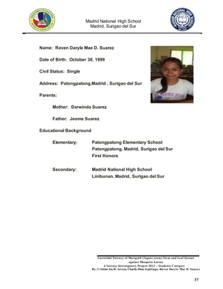 Madrid National High School
Madrid, Surigao del Sur
Larvicidal Potency of Marigold (Tagetes erecta) Stem and Leaf Extract
against Mosquito Larvae
A Science Investigatory Project 2013 – Students Category
By: Cristine JoyR. Arreza, Charlie Jhon Aspillaga, Raven Daryle Mae D. Suarez
37
Name: Raven Daryle Mae D. Suarez
Date of Birth: October 30, 1999
Civil Status: Single
Address: Patongpatong,Madrid , Surigao del Sur
Parents:
Mother: Darwinda Suarez
Father: Jeome Suarez
Educational Background
Elementary: Patongpatong Elementary School
Patongpatong, Madrid, Surigao del Sur
First Honors
Secondary: Madrid National High School
Linibunan, Madrid, Surigao del Sur
 