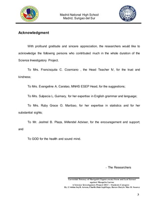 Madrid National High School
Madrid, Surigao del Sur
Larvicidal Potency of Marigold (Tagetes erecta) Stem and Leaf Extract
against Mosquito Larvae
A Science Investigatory Project 2013 – Students Category
By: Cristine JoyR. Arreza, Charlie Jhon Aspillaga, Raven Daryle Mae D. Suarez
3
Acknowledgment
With profound gratitude and sincere appreciation, the researchers would like to
acknowledge the following persons who contributed much in the whole duration of the
Science Investigatory Project.
To Mrs. Francisquita C. Cosmiano , the Head Teacher IV, for the trust and
kindness;
To Mrs. Evangeline A. Caratao, MNHS ESEP Head, for the suggestions;
To Mrs. Sulpecia L. Guimary, for her expertise in English grammar and language;
To Mrs. Ruby Grace O. Maribao, for her expertise in statistics and for her
substantial sights;
To Mr. Jeshrel B. Plaza, II-Mendel Adviser, for the encouragement and support;
and
To GOD for the health and sound mind.
- The Researchers
 