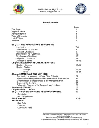 Madrid National High School
Madrid, Surigao del Sur
Larvicidal Potency of Marigold (Tagetes erecta) Stem and Leaf Extract
against Mosquito Larvae
A Science Investigatory Project 2013 – Students Category
By: Cristine JoyR. Arreza, Charlie Jhon Aspillaga, Raven Daryle Mae D. Suarez
4
Table of Contents
Page
Title Page 1
Approval Sheet 2
Acknowledgment 3
Table of Contents 4
List of Tables 5
Abstract 6
Chapter 1 THE PROBLEM AND ITS SETTINGS
Introduction 7-8
Statement of the Problem 9
Research Objectives 9
Statement of the Hypothesis 10
Significance of the Study 10
Scope and Limitations 11
Definition of Terms 11-12
Chapter 2 REVIEW OF RELATED LITERATURE
Related Literature 13-16
Related Studies
Foreign 16-18
Local 18-20
Chapter 3 MATERIALS AND METHODS
Preparation of Marigold Leaf and Stem Extracts 21
Application of Marigold Leaf and Stem Extracts to the setups 22
Determination of effectiveness of the Marigold Extract 23
Experimental Designs 24
Schematic Diagram of the Research Methodology 25
Chapter 4 RESULTS 26
Chapter 5 DISCUSSIONS 28
Chapter 6 CONCLUSIONS AND RECOMMENDATIONS 29
Conclusion
Recommendations
BIBLIOGRAPHY 30-31
APPENDICES
Raw Data
Pictorials
Curriculum Vitae
 