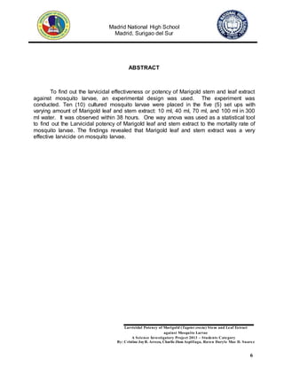 Madrid National High School
Madrid, Surigao del Sur
Larvicidal Potency of Marigold (Tagetes erecta) Stem and Leaf Extract
against Mosquito Larvae
A Science Investigatory Project 2013 – Students Category
By: Cristine JoyR. Arreza, Charlie Jhon Aspillaga, Raven Daryle Mae D. Suarez
6
ABSTRACT
To find out the larvicidal effectiveness or potency of Marigold stem and leaf extract
against mosquito larvae, an experimental design was used. The experiment was
conducted. Ten (10) cultured mosquito larvae were placed in the five (5) set ups with
varying amount of Marigold leaf and stem extract: 10 ml, 40 ml, 70 ml, and 100 ml in 300
ml water. It was observed within 38 hours. One way anova was used as a statistical tool
to find out the Larvicidal potency of Marigold leaf and stem extract to the mortality rate of
mosquito larvae. The findings revealed that Marigold leaf and stem extract was a very
effective larvicide on mosquito larvae.
 