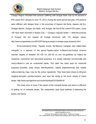 Madrid National High School
Madrid, Surigao del Sur
Larvicidal Potency of Marigold (Tagetes erecta) Stem and Leaf Extract
against Mosquito Larvae
A Science Investigatory Project 2013 – Students Category
By: Cristine JoyR. Arreza, Charlie Jhon Aspillaga, Raven Daryle Mae D. Suarez
8
Caraga Region indicated that persons suffering with dengue fever rose by 44 percent or
678 cases from January to June 14, 2012. During the same period last year, 470 persons
were afflicted with dengue fever in the provinces of Agusan del Norte, Agusan del Sur,
Dinagat Islands, Surigao del Norte, and Surigao del Sur.Of the current 678 cases, some
160 have been recorded in Butuan City — Caraga’s regional center — while the province
of Surigao del Sur topped all Caraga provinces with 175 dengue cases.
http://www.surigaotoday.com/2012/07/dengue-cases-in-caraga-surge-bynearly.html
Since prehispanic times, Tagetes erecta, the Mexican marigold, also called Aztec
marigold, is a species of the genus Tagetes native to Mexico and Central America
reaches heights of between 50–100 cm (20–39 in) and are gathered by Aztecs for
medicinal, ceremonial and decorative purposes. It is widely cultivated commercially with
many cultivars in use as ornamental plants. This plant has been used for medicinal
purposes. Scientific study shows that thiophenes, natural phytochemicals that include
sulfur-containing rings, may be the active ingredients. They have been shown to kill gram
negative and gram positive bacteria and have the ability to kill some variety of insect
larvae. http://www.springerlink.com/content/p04q407616406618/
This study aims to know if the extract of the marigold leaves and stems is effective
of getting rid of mosquito larvae. The researchers used local methods in extracting the
leaves and stems.
 