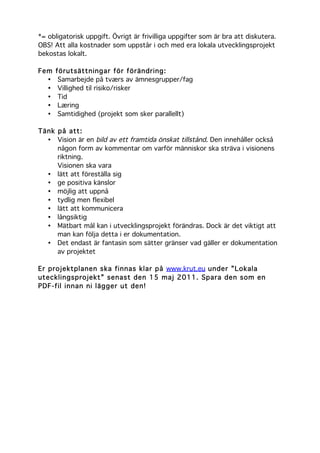 *= obligatorisk uppgift. Övrigt är frivilliga uppgifter som är bra att diskutera.
OBS! Att alla kostnader som uppstår i och med era lokala utvecklingsprojekt
bekostas lokalt.
Fem förutsättningar för förändring:
• Samarbejde på tværs av ämnesgrupper/fag
• Villighed til risiko/risker
• Tid
• Læring
• Samtidighed (projekt som sker parallellt)
Tänk på att:
• Vision är en bild av ett framtida önskat tillstånd. Den innehåller också
någon form av kommentar om varför människor ska sträva i visionens
riktning.
Visionen ska vara
• lätt att föreställa sig
• ge positiva känslor
• möjlig att uppnå
• tydlig men flexibel
• lätt att kommunicera
• långsiktig
• Mätbart mål kan i utvecklingsprojekt förändras. Dock är det viktigt att
man kan följa detta i er dokumentation.
• Det endast är fantasin som sätter gränser vad gäller er dokumentation
av projektet
Er projektplanen ska finnas klar på www.krut.eu under ”Lokala
utecklingsprojekt” senast den 15 maj 2011. Spara den som en
PDF-fil innan ni lägger ut den!
	
  
	
  
 