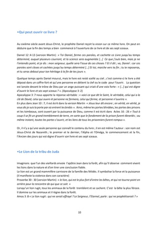 10
•Qui peut ouvrir ce livre ?
Au sixième siècle avant Jésus-Christ, le prophète Daniel reçoit la vision sur ce même livre. On peut en
déduire que la fin des temps a bien commencé à l’ouverture de ce livre et de ses sept sceaux.
Daniel 12 :4-13 (version Martin) : « Toi Daniel, ferme ces paroles, et cachette ce Livre jusqu’au temps
déterminé, auquel plusieurs courront, et la science sera augmentée […] Ce que j’ouïs bien, mais je ne
l’entendis point, et je dis : mon seigneur, quelle sera l’issue de ces choses ? Et il dit ; va, Daniel : car ces
paroles sont closes et cachées jusqu’au temps déterminé […] Et toi, marche vers ta fin ; tu te reposeras,
et tu seras debout pour ton héritage à la fin de tes jours ».
Quelque temps après Daniel mourut, mais le livre est resté scellé au ciel ; c’est comme-ci le livre a été
déposé dans un coffre-fort et qu’une personne en détient la clef ou le code pour l’ouvrir. La question
est lancée devant le trône de Dieu par un ange puissant qui criait d’une voix forte : « […] qui est digne
d’ouvrir le livre et ses sept sceaux ? ». (Apocalypse 3 :2)
Apocalypse 3 :7 nous apporte la réponse véritable : « voici ce que dit le Saint, le véritable, celui qui a la
clé de David, celui qui ouvre et personne ne fermera, celui qui ferme, et personne n’ouvrira ».
En plus dans Jean 10 : 7, il est écrit dans la version Martin « Jésus leur dit encore ; en vérité, en vérité, je
vous dis je suis la porte par où entrent les brebis ». Ainsi, même les portes blindées, les portes des prisons
et les tombeaux, sont ouvert par la puissance de Dieu, comme il est écrit dans Actes 16 : 26 « Tout à
coup il se fit un grand tremblement de terre, en sorte que le fondement de la prison furent ébranlés ; au
même instant, toutes les portes s’ouvrir, et les liens de tous les prisonniers furent rompus ».
Or, il n’y a qu’une seule personne qui connaît le contenu du livre ; il en est même l’auteur : son nom est
Jésus-Christ de Nazareth ; le premier et le dernier, l’Alpha et l'Oméga, le commencement et la fin,
l’Ancien des jours qui est digne d’ouvrir son livre et ses sept sceaux.
•Le Lion de la tribu de Juda
Imaginons que l’un des vieillards envoie l’apôtre Jean dans la forêt, afin qu’il observe comment vivent
les lions dans la nature et d’en tirer une conclusion fiable.
Le lion est un grand mammifère carnivore de la famille des félidés. Il symbolise la force et la puissance
(il manifeste la violence dans son caractère)
Proverbe 30 : 30 (version Martin) « le lion, qui est le plus fort d’entre les bêtes, et qui ne tourne point en
arrière pour la rencontre de qui que ce soit. »
Lorsqu’un lion rugit, tous les animaux de la forêt tremblent et se cachent. C’est la bête la plus féroce.
Il domine sur les animaux et il règne dans la forêt.
Amos 3 :8 « Le lion rugit : qui ne serait effrayé ? Le Seigneur, l’Eternel, parle : qui ne prophétiserait ? »
 