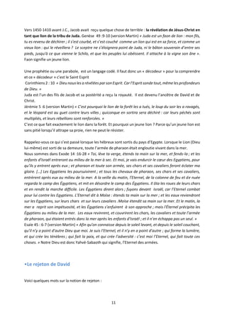 11
Vers 1450-1410 avant J.C., Jacob avait reçu quelque chose de terrible : la révélation de Jésus-Christ en
tant que lion de la tribu de Juda. Genèse 49 :9-10 (version Martin) « Juda est un faon de lion : mon fils,
tu es revenu de déchirer ; il s’est courbé, et s’est couché comme un lion qui est en sa force, et comme un
vieux lion : qui le réveillera ? Le sceptre ne s’éloignera point de Juda, ni le bâton souverain d’entre ses
pieds, jusqu'à ce que vienne le Schilo, et que les peuples lui obéissent. Il attache à la vigne son âne ».
Faon signifie un jeune lion.
Une prophétie ou une parabole, est un langage codé. Il faut donc un « décodeur » pour la comprendre
et ce « décodeur » c’est le Saint Esprit
Corinthiens 2 : 10 « Dieu nous les a révélées par son Esprit. Car l’Espritsonde tout, même les profondeurs
de Dieu. »
Juda est l’un des fils de Jacob et sa postérité a reçu la royauté. Il est devenu l’ancêtre de David et de
Christ.
Jérémie 5 :6 (version Martin) « C’est pourquoi le lion de la forêt les a tués, le loup du soir les a ravagés,
et le léopard est au guet contre leurs villes ; quiconque en sortira sera déchiré : car leurs péchés sont
multipliés, et leurs rébellions sont renforcées. »
C’est ce que fait exactement le lion dans la forêt. Et pourquoi un jeune lion ? Parce qu’un jeune lion est
sans pitié lorsqu’il attrape sa proie, rien ne peut le résister.
Rappelez-vous ce qui s’est passé lorsque les hébreux sont sortis du pays d’Egypte. Lorsque le Lion (Dieu
lui-même) est sorti de sa demeure, toute l’armée de pharaon était engloutie vivant dans la mer.
Nous sommes dans Exode 14 :16-28 « Toi, lève ta verge, étends ta main sur la mer, et fends-la ; et les
enfants d’Israël entreront au milieu de la mer à sec. Et moi, je vais endurcir le cœur des Egyptiens, pour
qu’ils y entrent après eux ; et pharaon et toute son armée, ses chars et ses cavaliers feront éclater ma
gloire. […] Les Egyptiens les poursuivirent ; et tous les chevaux de pharaon, ses chars et ses cavaliers,
entrèrent après eux au milieu de la mer. A la veille du matin, l’Eternel, de la colonne de feu et de nuée
regarda le camp des Égyptiens, et mit en désordre le camp des Égyptiens. Il ôta les roues de leurs chars
et en rendit la marche difficile. Les Égyptiens dirent alors ; fuyons devant Israël, car l’Eternel combat
pour lui contre les Egyptiens. L’Eternel dit à Moïse : étends ta main sur la mer ; et les eaux reviendront
sur les Egyptiens, sur leurs chars et sur leurs cavaliers .Moïse étendit sa main sur la mer. Et le matin, la
mer a reprit son impétuosité, et les Égyptiens s’enfuirent à son approche ; mais l'Éternel précipita les
Égyptiens au milieu de la mer. Les eaux revinrent, et couvrirent les chars, les cavaliers et toute l’armée
de pharaon, qui étaient entrés dans la mer après les enfants d’Israël ; et il n’en échappa pas un seul. »
Esaïe 45 : 6-7 (version Martin) « Afin qu’on connaisse depuis le soleil levant, et depuis le soleil couchant,
qu’il n’y a point d’autre Dieu que moi. Je suis l’Eternel, et il n’y en a point d’autre ; qui forme la lumière,
et qui crée les ténèbres ; qui fait la paix, et qui crée l’adversité : c’est moi l’Eternel, qui fait toute ces
choses. » Notre Dieu est donc Yahvé-Sabaoth qui signifie, l’Eternel des armées.
•Le rejeton de David
Voici quelques mots sur la notion de rejeton :
 
