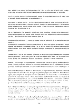 12
Dans la bible le mot rejeton signifie descendant c’est à dire un enfant issu de famille noble (royale).
Jésus-Christ homme est issu de famille royale car David son ancêtre était un grand roi selon Dieu.
Jean 7 :42 (version Martin) « L’Ecriture ne dit-elle pas que Christ viendra de la semence de David, et de
la bourgade (village) de Bethléem, où demeure David ? »
Matthieu 2 :1-3 (version Martin) « Or Jésus étant né à Bethléem, ville de Judée, au temps du roi Hérode,
voici arriver des sages d’Orient à Jérusalem, en disant : Où est le roi des Juifs qui est né ? Car nous avons
vu son étoile en Orient, et nous sommes venus l’adorer .Ce que le roi Hérode ayant entendu, il en fut
troublé, et tout Jérusalem avec lui. »
Job 14 :7-9 « Un arbre a de l’espérance : quand on le coupe, il repousse, il produit encore des rejetons ;
quand sa racine a vieilli dans la terre, quand son tronc meurt dans la poussière, il reverdit à l’approche
de l’eau, il pousse des branches comme une jeune plante. »
La parole déclare dans Esaïe 11 :1 « Puis un rameau sortira du tronc d’Isaï, et un rejeton naîtra de ses
racines »
Ici nous voyons clairement que David est l’ancêtre direct de Jésus-Christ homme, au vue de leur lien de
parenté. Dans le verset 10 du même chapitre, il est dit ceci : « Car en ce jour-là il arriva que les nations
rechercheront la racine d’Isaï, dressée pour être l’enseigne des peuples ; et son séjour ne sera que
gloire. »
Jérémie 23 :5-6 « Voici les jours viennent, dit l’Eternel, où je susciterai à David un germe juste ; il régnera
en roi et prospérera, il pratiquera la justice et l’équité dans le pays. En son temps Juda sera sauvé, Israël
aura la sécurité dans sa demeure ; Et voici le nom dont on l’appellera : L’Eternel notre Justice. »
Romains 1 :2-4 « Evangile qui avait été promis auparavant de la part de Dieu par ses prophètes dans les
saintes Ecritures ; il concerne son fils né de la postérité de David, selon la chair, déclaré fils de Dieu avec
puissance, selon l’Esprit de sainteté, par sa résurrection d’entre les morts, Jésus-Christ notre Seigneur. »
Dans le livre d’apocalypse au chapitre 22 et au verset 16, le Seigneur, lui-même, déclare son lien direct
de parenté avec le roi David : « Moi Jésus, j’ai envoyé mon ange pour vous attester ces choses dans les
églises, je suis le rejeton (la racine) et la postérité de David » et dans Psaumes 89 :4-5 « j’ai fait alliance
avec mon élu ; voici ce que j’ai juré à David, mon serviteur : J’affermirai ta postérité pour toujours, et
j’établirai ton trône à perpétuité. » et aux versets 35 à 37 du même chapitre : « Je ne violerai point mon
alliance, et je ne changerai pas ce qui est sorti de mes lèvres. J’ai juré une fois par ma sainteté : mentirai-
je à David ? Sa postérité subsistera toujours ; son trône sera devant moi comme le soleil. »
Esaïe 4 :2-3 (version Martin) « En ce temps-là le germe de l’Eternel sera plein de noblesse et de gloire,
et le fruit de la terre plein de grandeur et d’excellence, pour ceux qui seront réchappés d’Israël, et il
arrivera que celui qui sera resté à Sion, et qui sera demeuré de reste dans Jérusalem, seront tous
marqués pour vivre. »
Matthieu 1 :1 « Généalogie de Jésus-Christ, fils de David, fils d’Abraham » ou encore Mathieu 1 :17 « Il
y a donc en tout quatorze générations depuis Abraham jusqu’à David, quatorze générations de David
 