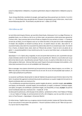 13
jusqu’à la déportation à Babylone, et quatorze générations depuis la déportation à Babylone jusqu’au
Christ ».
Aussi, lorsque Bartimée, mendiant et aveugle, avait apprit que Jésus passait par son chemin, il se mit à
crier : « […] fils de David, Jésus aie pitié de moi ! Plusieurs le reprenaient, pour le faire taire ; mais il criait
encore beaucoup plus fort : fils de David, aie pitié de moi ! » (Marc 10 :47-48)
•Un trône au ciel
Le mot trône vient du grec thronos qui veut dire chaise haute, chaise pour le roi ou siège d’honneur. Le
prophète Esaïe a vu un trône au ciel et sur ce trône royal, une personne y était assise pour gouverner
l’univers infini. Nous sommes dans le livre d’Esaïe au chapitre 6 et aux versets un à deux : « L’année de
la mort du roi Osias, je vis le Seigneur assis sur un trône très élevé, et les pans de sa robe remplissaient
le temple. Des séraphins se tenaient au-dessus de lui ; ils avaient chacun six ailes ; deux dont ils se
couvraient la face, deux dont ils se couvraient les pieds et deux dont ils se servaient pour voler. Ils criaient
l’un a l’autre, et disaient Saint, Saint, Saint est l’Éternel des armées ! Toute la terre est pleine de sa
gloire ! ». Le grand prophète ici nous montre qu’au ciel, il y a qu’un seul trône royal ; un deuxième trône
n’existe pas.
Apocalypse 4 :1-3 « Après cela, je regardai, et voici une porte était ouverte au ciel. La première voix que
j’avais entendue comme le son de la trompette, et qui me parlait, dit : Monte ici, et je te ferai voir ce qui
doit arriver dans la suite. Aussitôt je fus saisi par l’Esprit, et voici, il y avait un trône dans le ciel, et sur ce
trône quelqu’un était assis. Celui qui était assis avait l’aspect d’une pierre de jaspe et de sardoine ; et le
trône était environné d’un arc-en-ciel semblable à de l’émeraude. »
Dans ce passage, nous voyons clairement qu’une personne est assise, depuis toujours, sur un trône. La
Bible nous dit que ce trône était environné d’un arc-en-ciel. Or un arc-en-ciel possède sept couleurs ; le
chiffre sept symbolisant la perfection.
Le souverain sacrificateur devait porter la robe de l’éphod et du pectoral avant d’entrer dans le lieu Très
Saint. Ce pectoral de jugement contenait douze pierres précieuses sur quatre rangée de trois pierres et
étaient enchâssées dans une monture d’or.
« Tu y enchâsseras une garniture de pierres, quatre rangées de pierres : première rangée, une sardoine,
une topaze, une émeraude ; seconde rangée, une escarboucle, un saphir, un diamant ; troisième rangée,
une opale, une agate, une améthyste ; quatrième rangée, une chrysolithe, un onyx, un jaspe. Ces pierres
seront enchâssées dans leurs montures d'or. » Exode 28 : 17-20.
Les deux pierres précieuses, celle de jaspe et de sardoine, symbolisent Le Père. Il est l’Alpha et l’Oméga
: « Je suis l’alpha et l’oméga, le commencement et la fin, dit le Seigneur, qui est, qui était, et qui est à
venir, le Tout-Puissant. » Apocalypse 1 :8 (version Martin)
En même temps, l’apôtre Jean a vu un agneau comme immolé, prendre la place de l’Eternel des armées.
Ce qui nous pousse à nous poser des questions : Y Aurait il plusieurs trônes au ciel ? Bien sûr que non !
Il y a qu’un seul et unique trône.
 