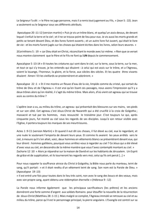 14
Le Seigneur l’a dit : « le Père ne juge personne, mais il a remis tout jugement au Fils, » (Jean 5 : 22). Jean
a seulement vu le Seigneur sous ses différents attributs.
Apocalypse 20 :11-12 (version martin) « Puis je vis un trône blanc, et quelqu’un assis dessus, de devant
lequel s’enfuit la terre et le ciel ; et il ne se trouva point de lieu pour eux. Je vis aussi les morts grands et
petits se tenant devant Dieu, et des livres furent ouverts ; et un autre livre fut ouvert, qui était le livre
de vie : et les morts furent jugés sur les choses qui étaient écrites dans les livres, selon leurs œuvres. »
2Corinthiens 5 : 19 « car Dieu était en Christ, réconciliant le monde avec lui-même. » Rien que ce verset
nous montre clairement que le Père et le Fils ne font qu’UN depuis le commencement.
Apocalypse 5 :13-14 « Et toutes les créatures qui sont dans le ciel, sur la terre, sous la terre, sur la mer,
et tout ce qui s’y trouve, je les entendis qui disaient : à celui qui est assis sur le trône, et a l’Agneau,
soient la louange, l’honneur, la gloire, et la force, aux siècles des siècles. Et les quatre êtres vivants
disaient : Amen ! Et les vieillards se prosternèrent et adorèrent. »
Apocalypse 22 :1 « Et il me montra un fleuve d’eau de la vie, limpide comme du cristal, qui sortait du
trône de Dieu et de l’Agneau ». Il est vrai qu’en lisant ces passages, nous avons l’impression qu’il y a
deux trônes alors qu’en réalité, il s’agit du même trône. Mais alors, d’où vient cet agneau qui se trouve
assis au centre du trône ?
L’apôtre Jean a vu, au milieu du trône, un agneau qui présentait des blessures sur ses mains, ses pieds
et sur son côté. Cet agneau c’est Jésus-Christ de Nazareth qui a été crucifié à la croix de Golgotha ;
massacré et tué par les hommes, mais ressuscité le troisième jour. C’est toujours lui qui, après
cinquante jours, fut monté au ciel sous les regards de ses disciples. Jusqu’à son retour visible avec
l’Eglise, il portera toujours les marques de ses meurtrissures.
Actes 1 :9-11 (version Martin) « Et quand il eut dit ces choses, il fut élevé au ciel, eux le regardant, et
une nuée le soutenant l’emporta de devant leurs yeux. Et comme ils avaient les yeux arrêtés vers le
ciel, à mesure qu’il s’en allait, voici, deux hommes en vêtements blancs se présentèrent devant eux, qui
leur dirent : hommes galiléens, pourquoi vous arrêtez-vous à regarder au ciel ? Ce Jésus qui a été élevé
d’avec vous au ciel, en descendra de la même manière que vous l’avez contemplé montant au ciel. »
Zacharie 12 :10 « Alors je répandrai sur la maison de David et sur les habitants de Jérusalem. Un Esprit
de grâce et de supplication, et ils tourneront les regards vers moi, celui qu’ils ont percé […] »
Pour nous rappeler la souffrance atroce du Christ à Golgotha, la Bible nous parle du manteau, teint de
sang, qu’Il portait : « et il était revêtu d'un vêtement teint de sang. Son nom est la Parole de Dieu. »
(Apocalypse 19 :13)
« Il est entré une fois pour toutes dans le lieu très saint, non avec le sang des boucs et des veaux, mais
avec son propre sang, ayant obtenu une rédemption éternelle » (Hébreux 9 : 12)
La Parole nous informe également que les principaux sacrificateurs (les prêtres) et les anciens
donnèrent une forte somme d’argent aux soldats Romains pour étouffer la nouvelle de la résurrection
de Jésus-Christ (Matthieu 28 :1-15 ). Mais malgré ce complot, l’Agneau immolé se retrouve au ciel et au
milieu du trône, parce qu’il est le personnage principal, la pierre angulaire. L’Evangile est centré sur sa
 