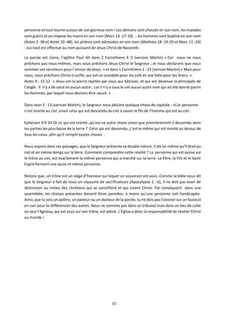 15
personne et tout tourne autour de son glorieux nom ! Les démons sont chassés en son nom, les malades
sont guéris et on impose les mains en son nom (Marc 16 :17-18) , les hommes sont baptisé en son nom
(Actes 2 :38 et Actes 10 :48), les prières sont adressées en son nom (Mathieu 18 :19-20 et Marc 11 :24)
: oui tout est effectué au nom puissant de Jésus Christ de Nazareth.
La parole est claire, l’apôtre Paul dit dans 2 Corinthiens 4 :5 (version Martin) « Car nous ne nous
prêchons pas nous-mêmes, mais nous prêchons Jésus-Christ le Seigneur ; et nous déclarons que nous
sommes vos serviteurs pour l’amour de Jésus. » et dans 1 Corinthiens 1 : 23 (version Martin) « Mais pour
nous, nous prêchons Christ crucifié, qui est un scandale pour les juifs et une folie pour les Grecs. »
Actes 4 : 11-12 « Jésus est la pierre rejetée par vous qui bâtissez, et qui est devenue la principale de
l’angle. Il n’y a de salut en aucun autre ; car il n’y a sous le ciel aucun autre nom qui ait été donné parmi
les hommes, par lequel nous devions être sauvé. »
Dans Jean 3 : 13 (version Martin), le Seigneur nous déclare quelque chose de capitale : «Car personne
n'est monté au ciel ,sinon celui qui est descendu du ciel à savoir le fils de l’homme qui est au ciel .
Ephésien 4:9-10 Or ce qui est monté ,qu’est-ce autre chose sinon que premièrement il descendu dans
les parties les plus basse de la terre ? Celui qui est descendu ,c’est le même qui est monté au dessus de
tous les cieux ,afin qu’il remplit toutes choses .
Nous voyons dans ces passages, que le Seigneur présente sa double nature. Il dit lui-même qu’Il était au
ciel et en même temps sur la terre. Comment comprendre cette réalité ? La personne qui est assise sur
le trône au ciel, est exactement la même personne qui a marché sur la terre. Le Père, le Fils et le Saint
Esprit forment une seule et même personne.
Notons que, un trône est un siège d’honneur sur lequel un souverain est assis. Comme la bible nous dit
que le Seigneur a fait de nous un royaume de sacrificateurs (Apocalypse 1 : 6), il ne doit pas avoir de
distinction au milieu des chrétiens qui se sanctifient et qui vivent Christ. Par conséquent dans une
assemblée, les chaises présentes doivent êtres pareilles, à moins qu’une personne soit handicapée.
Ainsi, que tu sois un apôtre, un pasteur ou un docteur de la parole, tu ne dois pas t'asseoir sur un fauteuil
en cuir pour te différencier des autres. Nous ne sommes pas dans un tribunal mais dans un lieu de culte
où seul l’Agneau, qui est assis sur son trône, est adoré. L’Eglise a donc la responsabilité de révéler Christ
au monde !
 