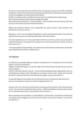 17
Le mot corne vient du grec keras qui symbolise la force, la puissance, le pouvoir et le chiffre 7 symbolise
la perfection, l’absolu. Nous comprenons que l’agneau qui a été immolé avait toujours le pouvoir absolu
du Père, l’omnipotence, en d’autre terme la force du lion.
D’ailleurs, les hébreux même, considèrent la corne comme un symbole de force et de courage.
Nous retrouvons cette force dans plusieurs passages de la Bible.
Nous sommes dans Psaumes 92 : 11 (version Martin) « Mais tu élèveras ma corne comme celle d’une
licorne, et mon onction sera d’une l’huile toute fraîche. »
Mathieu 28 :18 (version Martin) « Jésus s’approchant, leur parla en disant : toute puissance m’est
donnée dans le ciel et sur la terre. »
Colossiens 2 : 9-10 « Car en lui habite corporellement toute la plénitude de la divinité. Vous avez tout
pleinement en lui, qui est le chef de toute domination et de toute autorité. »
Un verset capital dans Luc 10 : 18 « je voyais Satan tomber du ciel comme un éclair. Voici je vous donne
autorité de marcher sur les serpents et les scorpions et sur toute la puissance de l’ennemi ; et rien ne
pourra vous nuire. »
« Puis ayant appelé ses douze disciples, il leur donna le pouvoir de chasser les esprits impurs, et de guérir
toute maladie et toute infirmité. » Matthieu 10 :1.
•les sept yeux
Les sept yeux que possède l’Agneau, symbolise l’omniprésence. Or l’omniprésence est le fait d’être
partout à la fois et en toute heure.
L’Agneau immolé avait toujours les yeux de l’aigle. Or cet oiseau de proie voit très loin parce qu’il vit
dans les hauteurs.
Job 39 :27-29 (version Martin) nous dit : « sera-ce à ton commandement que l’aigle prendra l’essor, et
qu’elle élèvera sa nichée en haut ? Elle habite sur les rochers, et elle s’y tient ; même sur les sommets
des rochers et dans des lieux forts. De là elle découvre le gibier, ses yeux voient de loin. »
Les yeux de l’Agneau lui permettent de voir tellement loin qu’il a contrecarré le plan de fuite de
Jonas, en lui envoyant un monstre marin afin de l’engloutir (Jonas 2 :2).
Psaumes 139 :7-12 « Où irais-je loin de ton Esprit, et où fuirais-je loin de ta face ? Si Je monte aux cieux,
tu es là ; si je me couche au séjour des morts, te voilà. […] Même les ténèbres ne sont pas obscures pour
toi ? La nuit brille comme le jour, et les ténèbres comme la lumière. »
Nous sommes dans le livre d’exode 3 :7 (version Martin) « Et l’Eternel dit : j’ai très bien vu l’affliction de
mon peuple qui est en Egypte, et j’ai ouï le cri qu’ils ont jeté à cause de leur exacteurs ; car j’ai connu
leurs douleurs. »
 
