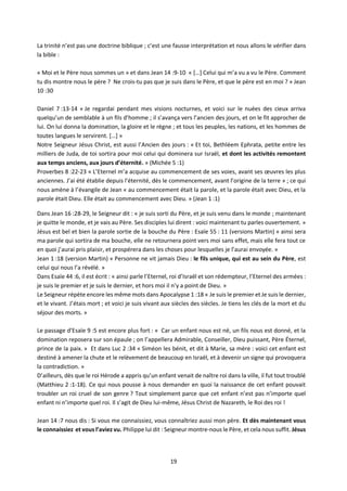19
La trinité n’est pas une doctrine biblique ; c’est une fausse interprétation et nous allons le vérifier dans
la bible :
« Moi et le Père nous sommes un » et dans Jean 14 :9-10 « […] Celui qui m’a vu a vu le Père. Comment
tu dis montre nous le père ? Ne crois-tu pas que je suis dans le Père, et que le père est en moi ? » Jean
10 :30
Daniel 7 :13-14 « Je regardai pendant mes visions nocturnes, et voici sur le nuées des cieux arriva
quelqu’un de semblable à un fils d’homme ; il s’avança vers l’ancien des jours, et on le fit approcher de
lui. On lui donna la domination, la gloire et le règne ; et tous les peuples, les nations, et les hommes de
toutes langues le servirent. […] »
Notre Seigneur Jésus Christ, est aussi l’Ancien des jours : « Et toi, Bethléem Ephrata, petite entre les
milliers de Juda, de toi sortira pour moi celui qui dominera sur Israël, et dont les activités remontent
aux temps anciens, aux jours d’éternité. » (Michée 5 :1)
Proverbes 8 :22-23 « L’Eternel m’a acquise au commencement de ses voies, avant ses œuvres les plus
anciennes. J’ai été établie depuis l’éternité, dès le commencement, avant l’origine de la terre » ; ce qui
nous amène à l’évangile de Jean « au commencement était la parole, et la parole était avec Dieu, et la
parole était Dieu. Elle était au commencement avec Dieu. » (Jean 1 :1)
Dans Jean 16 :28-29, le Seigneur dit : « je suis sorti du Père, et je suis venu dans le monde ; maintenant
je quitte le monde, et je vais au Père. Ses disciples lui dirent : voici maintenant tu parles ouvertement. »
Jésus est bel et bien la parole sortie de la bouche du Père : Esaïe 55 : 11 (versions Martin) « ainsi sera
ma parole qui sortira de ma bouche, elle ne retournera point vers moi sans effet, mais elle fera tout ce
en quoi j’aurai pris plaisir, et prospérera dans les choses pour lesquelles je l’aurai envoyée. »
Jean 1 :18 (version Martin) « Personne ne vit jamais Dieu : le fils unique, qui est au sein du Père, est
celui qui nous l’a révélé. »
Dans Esaïe 44 :6, il est écrit : « ainsi parle l’Eternel, roi d’Israël et son rédempteur, l’Eternel des armées :
je suis le premier et je suis le dernier, et hors moi il n’y a point de Dieu. »
Le Seigneur répète encore les même mots dans Apocalypse 1 :18 « Je suis le premier et Je suis le dernier,
et le vivant. J’étais mort ; et voici je suis vivant aux siècles des siècles. Je tiens les clés de la mort et du
séjour des morts. »
Le passage d’Esaïe 9 :5 est encore plus fort : « Car un enfant nous est né, un fils nous est donné, et la
domination reposera sur son épaule ; on l’appellera Admirable, Conseiller, Dieu puissant, Père Éternel,
prince de la paix. » Et dans Luc 2 :34 « Siméon les bénit, et dit à Marie, sa mère : voici cet enfant est
destiné à amener la chute et le relèvement de beaucoup en Israël, et à devenir un signe qui provoquera
la contradiction. »
D’ailleurs, dès que le roi Hérode a appris qu’un enfant venait de naître roi dans la ville, il fut tout troublé
(Matthieu 2 :1-18). Ce qui nous pousse à nous demander en quoi la naissance de cet enfant pouvait
troubler un roi cruel de son genre ? Tout simplement parce que cet enfant n’est pas n’importe quel
enfant ni n’importe quel roi. Il s’agit de Dieu lui-même, Jésus Christ de Nazareth, le Roi des roi !
Jean 14 :7 nous dis : Si vous me connaissiez, vous connaîtriez aussi mon père. Et dès maintenant vous
le connaissiez et vous l’aviez vu. Philippe lui dit : Seigneur montre-nous le Père, et cela nous suffit. Jésus
 
